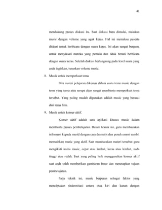 41 
mendukung proses diskusi itu. Saat diskusi baru dimulai, mainkan music dengan volume yang agak keras. Hal ini memaksa peserta diskusi untuk berbicara dengan suara keras. Ini akan sangat berguna untuk menyiasati mereka yang pemalu dan tidak berani berbicara dengan suara keras. Setelah diskusi berlangsung pada level suara yang anda inginkan, turunkan volume music. 
8. Musik untuk memperkuat tema 
Bila materi pelajaran dikemas dalam suatu tema music dengan tema yang sama atau serupa akan sangat membantu memperkuat tema tersebut. Yang paling mudah digunakan adalah music yang berasal dari tema film. 
9. Musik untuk konser aktif. 
Konser aktif adalah satu aplikasi khusus music dalam membantu proses pembelajaran. Dalam teknik ini, guru membacakan informasi kepada murid dengan cara dramatis dan penuh emosi sambil memainkan music yang aktif. Saat membacakan materi tersebut guru mengikuti irama music, cepat atau lambat, keras atau lembut, nada tinggi atau redah. Saat yang paling baik menggunakan konser aktif saat anda telah memberikan gambaran besar dan menetapkan tujuan pembelajaran. 
Pada teknik ini, music berperan sebagai faktor yang menciptakan sinkronisasi antara otak kiri dan kanan dengan  