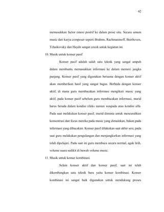 42 
memasukkan factor emosi positif ke dalam prose situ. Secara umum music dari karya composer seperti Brahms, Rachmaninoff, Beethoven, Tchaikovsky dan Haydn sangat cocok untuk kegiatan ini. 
10. Musik untuk konser pasif 
Konser pasif adalah salah satu teknik yang sangat ampuh dalam membantu memasukkan informasi ke dalam memori jangka panjang. Konser pasif yang digunakan bersama dengan konser aktif akan memberikan hasil yang sangat bagus. Berbeda dengan konser aktif, di mana guru membacakan informasi mengikuti music yang aktif, pada konser pasif sebelum guru membacakan informasi, murid harus berada dalam kondisi rileks namun waspada atau kondisi alfa. Pada saat melakukan konser pasif, murid diminta untuk mencurahkan konsentrasi dan focus mereka pada music yang dimainkan, bukan pada informasi yang dibacakan. Konser pasif dilakukan saat akhir sesi, pada saat guru melakukan pengulangan dan menjangkarkan informasi yang telah dipelajari. Pada saat ini guru membaca secara normal, agak lirih, volume suara sedikit di bawah volume music. 
11. Musik untuk konser kombinasi. 
Selain konser aktif dan konser pasif, saat ini telah dikembangkan satu teknik baru yaitu konser kombinasi. Konser kombinasi ini sangat baik digunakan untuk mendukung proses  