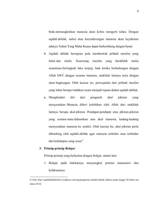9 
beda memungkinkan manusia akan keliru mengerti tuhan. Dengan aqidah akhlak, naluri atau kecenderungan manusia akan keyakinan adanya Tuhan Yang Maha Kuasa dapat berkembang dengan benar 
b. Aqidah akhlak bertujuan pula membentuk pribadi muslim yang luhur dan mulia. Seseorang muslim yang berakhlak mulia senantiasa bertingkah laku terpuji, baik ketika berhubungan dengan Allah SWT, dengan sesama manusia, makhluk lainnya serta dengan alam lingkungan. Oleh karena itu, perwujudan dari pribadi muslim yang luhur berupa tindakan nyata menjadi tujuan dalam aqidah akhlak. 
c. Menghindari diri dari pengaruh akal pikiran yang menyesatkan. Manusia diberi kelebihan oleh Allah dari makhluk lainnya berupa akal pikiran. Pendapat-pendapat atau pikiran-pikiran yang semata-mata didasarkan atas akal manusia, kadang-kadang menyesatkan manusia itu sendiri. Oleh karena itu, akal pikiran perlu dibimbing oleh aqidah akhlak agar manusia terbebas atau terhindar dari kehidupan yang sesat.6 
3. Prinsip-prinsip Belajar 
Prinsip-prinsip yang berkaitan dengan belajar, antara lain: 
1. Belajar pada hakikatnya menyangkut potensi manusiawi dan kelakuannya. 
6 Lihat :http://aqidahakhlak4mts.wordpress.com/tag/pengertian-akidah-akhlak (diakses pada tanggal 28 bulan mei tahun 2014)  
