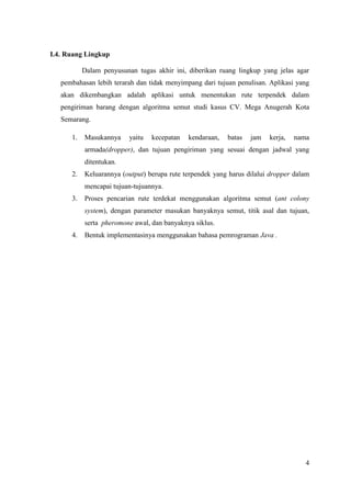 I.4. Ruang Lingkup

           Dalam penyusunan tugas akhir ini, diberikan ruang lingkup yang jelas agar
   pembahasan lebih terarah dan tidak menyimpang dari tujuan penulisan. Aplikasi yang
   akan dikembangkan adalah aplikasi untuk menentukan rute terpendek dalam
   pengiriman barang dengan algoritma semut studi kasus CV. Mega Anugerah Kota
   Semarang.

      1.   Masukannya     yaitu   kecepatan   kendaraan,   batas   jam   kerja,   nama
           armada(dropper), dan tujuan pengiriman yang sesuai dengan jadwal yang
           ditentukan.
      2.   Keluarannya (output) berupa rute terpendek yang harus dilalui dropper dalam
           mencapai tujuan-tujuannya.
      3.   Proses pencarian rute terdekat menggunakan algoritma semut (ant colony
           system), dengan parameter masukan banyaknya semut, titik asal dan tujuan,
           serta pheromone awal, dan banyaknya siklus.
      4.   Bentuk implementasinya menggunakan bahasa pemrograman Java .




                                                                                     4
 