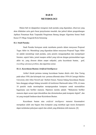 BAB II
                                 METODOLOGI


       Dalam bab ini dipaparkan mengenai studi pustaka yang digunakan, observasi yang
akan dilakukan serta garis besar penyelesaian masalah, dan jadwal dalam pengembangan
Aplikasi Penentuan Rute Terpendek Pengiriman Barang dengan Algoritma Semut Studi
Kasus CV.Mega Anugerah Kota Semarang

II.1. Studi Pustaka

           Studi Pustaka bertujuan untuk membantu penulis dalam menyusun Proposal
   Tugas Akhir ini. Metodologi yang digunakan dalam menyusun Proposal Tugas Akhir
   ini adalah metodologi studi pustaka, yaitu penulis mengumpulkan dan mempelajari
   literatur, seperti buku, jurnal maupun artikel yang relevan dengan permasalahan tugas
   akhir ini, yang disusun dalam empat subjudul, yaitu kecerdasan buatan,           graf,
   travelling salesman problem, dan algoritma semut.

   II.1.1. Kecerdasan Buatan (Artificial Intelligence)

           Artikel ilmiah pertama tentang kecerdasan buatan ditulis oleh Alan Turing
   pada tahun 1950, dan kelompok riset pertama dibentuk tahun 1954 di Carnegie Mellon
   University oleh Allen Newell and Herbert Simon. Namun bidang Kecerdasan Buatan
   baru dianggap sebagai bidang tersendiri di konferensi Dartmouth tahun 1956, di mana
   10 peneliti muda memimpikan mempergunakan komputer untuk memodelkan
   bagaimana cara berfikir manusia. Hipotesis mereka adalah: “Mekanisme berfikir
   manusia dapat secara tepat dimodelkan dan disimulasikan pada komputer digital”, dan
   ini yang menjadi landasan dasar Kecerdasan Buatan.

           Kecerdasan buatan atau       artificial   intelligence   menurut   Kusumadewi
   merupakan salah satu bagian ilmu komputer yang membuat agar mesin (komputer)
   dapat melakukan pekerjaan seperti dan sebaik yang dilakukan oleh manusia. [8]




                                                                                       5
 