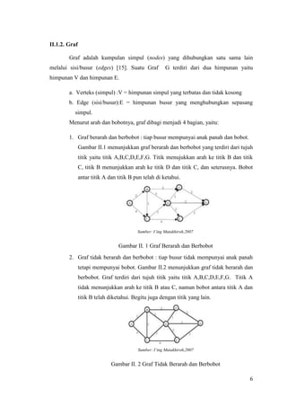 II.1.2. Graf

        Graf adalah kumpulan simpul (nodes) yang dihubungkan satu sama lain
melalui sisi/busur (edges) [15]. Suatu Graf             G terdiri dari dua himpunan yaitu
himpunan V dan himpunan E.

        a. Verteks (simpul) :V = himpunan simpul yang terbatas dan tidak kosong
        b. Edge (sisi/busur):E = himpunan busur yang menghubungkan sepasang
          simpul.
        Menurut arah dan bobotnya, graf dibagi menjadi 4 bagian, yaitu:

        1. Graf berarah dan berbobot : tiap busur mempunyai anak panah dan bobot.
               Gambar II.1 menunjukkan graf berarah dan berbobot yang terdiri dari tujuh
               titik yaitu titik A,B,C,D,E,F,G. Titik menujukkan arah ke titik B dan titik
               C, titik B menunjukkan arah ke titik D dan titik C, dan seterusnya. Bobot
               antar titik A dan titik B pun telah di ketahui.




                                          Sumber: I’ing Mutakhiroh,2007


                                 Gambar II. 1 Graf Berarah dan Berbobot
        2. Graf tidak berarah dan berbobot : tiap busur tidak mempunyai anak panah
               tetapi mempunyai bobot. Gambar II.2 menunjukkan graf tidak berarah dan
               berbobot. Graf terdiri dari tujuh titik yaitu titik A,B,C,D,E,F,G. Titik A
               tidak menunjukkan arah ke titik B atau C, namun bobot antara titik A dan
               titik B telah diketahui. Begitu juga dengan titik yang lain.




                                          Sumber: I’ing Mutakhiroh,2007


                              Gambar II. 2 Graf Tidak Berarah dan Berbobot

                                                                                        6
 