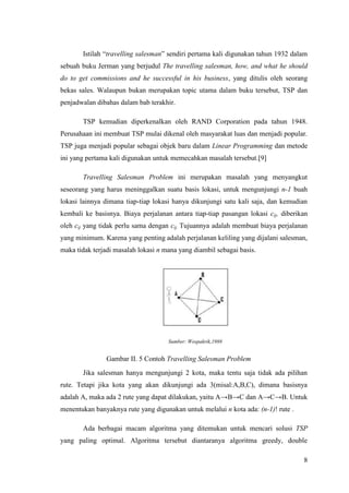 Istilah “travelling salesman” sendiri pertama kali digunakan tahun 1932 dalam
sebuah buku Jerman yang berjudul The travelling salesman, how, and what he should
do to get commissions and he successful in his business, yang ditulis oleh seorang
bekas sales. Walaupun bukan merupakan topic utama dalam buku tersebut, TSP dan
penjadwalan dibahas dalam bab terakhir.

       TSP kemudian diperkenalkan oleh RAND Corporation pada tahun 1948.
Perusahaan ini membuat TSP mulai dikenal oleh masyarakat luas dan menjadi popular.
TSP juga menjadi popular sebagai objek baru dalam Linear Programming dan metode
ini yang pertama kali digunakan untuk memecahkan masalah tersebut.[9]

       Travelling Salesman Problem ini merupakan masalah yang menyangkut
seseorang yang harus meninggalkan suatu basis lokasi, untuk mengunjungi n-1 buah
lokasi lainnya dimana tiap-tiap lokasi hanya dikunjungi satu kali saja, dan kemudian
kembali ke basisnya. Biaya perjalanan antara tiap-tiap pasangan lokasi cij, diberikan
oleh cij yang tidak perlu sama dengan cij. Tujuannya adalah membuat biaya perjalanan
yang minimum. Karena yang penting adalah perjalanan keliling yang dijalani salesman,
maka tidak terjadi masalah lokasi n mana yang diambil sebagai basis.




                                     Sumber: Wospakrik,1988


                Gambar II. 5 Contoh Travelling Salesman Problem
       Jika salesman hanya mengunjungi 2 kota, maka tentu saja tidak ada pilihan
rute. Tetapi jika kota yang akan dikunjungi ada 3(misal:A,B,C), dimana basisnya
adalah A, maka ada 2 rute yang dapat dilakukan, yaitu A→B→C dan A→C→B. Untuk
menentukan banyaknya rute yang digunakan untuk melalui n kota ada: (n-1)! rute .

       Ada berbagai macam algoritma yang ditemukan untuk mencari solusi TSP
yang paling optimal. Algoritma tersebut diantaranya algoritma greedy, double

                                                                                   8
 