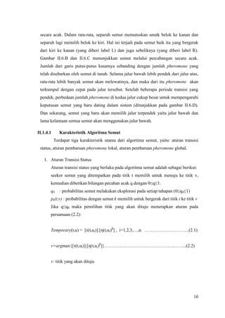 secara acak. Dalam rata-rata, separuh semut memutuskan unutk belok ke kanan dan
 separuh lagi memilih belok ke kiri. Hal ini terjadi pada semut baik itu yang bergerak
 dari kiri ke kanan (yang diberi label L) dan juga sebeliknya (yang diberi label R).
 Gambar II.6.B dan II.6.C menunjukkan semut melalui percabangan secara acak.
 Jumlah dari garis putus-putus kasarnya sebanding dengan jumlah pheromone yang
 telah disebarkan oleh semut di tanah. Selama jalur bawah lebih pendek dari jalur atas,
 rata-rata lebih banyak semut akan melewatinya, dan maka dari itu pheromone akan
 terkumpul dengan cepat pada jalur tersebut. Setelah beberapa periode transisi yang
 pendek, perbedaan jumlah pheromone di kedua jalur cukup besar untuk mempengaruhi
 keputusan semut yang baru dating dalam sistem (ditunjukkan pada gambar II.6.D).
 Dan sekarang, semut yang baru akan memilih jalur terpendek yaitu jalur bawah dan
 lama kelamaan semua semut akan menggunakan jalur bawah.

II.1.4.1      Karakteristik Algoritma Semut
           Terdapat tiga karakteristik utama dari algortima semut, yaitu: aturan transisi
 status, aturan pembaruan pheromone lokal, aturan pembaruan pheromone global.

   1. Aturan Transisi Status
       Aturan transisi status yang berlaku pada algoritma semut adalah sebagai berikut:
       seekor semut yang ditempatkan pada titik t memilih untuk menuju ke titik v,
       kemudian diberikan bilangan pecahan acak q dengan 0≤q≤1.
       q0     : probabilitas semut melakukan eksplorasi pada setiap tahapan (0≤q0≤1)
       pk(t,v) : probabilitas dengan semut k memilih untuk bergerak dari titik t ke titik v
       Jika q≤q0 maka pemilihan titik yang akan dituju menerapkan aturan pada
       persamaan (2.2):


       Temporary(t,u) = [τ(t,ui)].[η(t,ui)β] , i=1,2,3,…,n ………………………...(2.1)


       v=argmax{[τ(t,ui)].[η(t,ui)β]}……………………………………….……...(2.2)


       v: titik yang akan dituju




                                                                                        10
 
