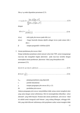 Jika q>q0 maka digunakan persamaan (2.3):




   ……………………………………………………………………………..…(2.3)


   dengan


                            ……………………………………………………(2.4)


   τ(t,ui)    : nilai jejak pheromone pada titik (t,u)
   η(t,ui)     : fungsi heuristik dimana dipilih sebagai invers jarak antara titik t
              dan u
   β           : tetapan pengendali visibilitas (β≥0)


2. Aturan pembaruan pheromone lokal
   Selagi melakukan perjalanan untuk mencari solusi dari TSP, semut mengunjungi
   ruas-ruas dan mengubah tingkat pheromon          pada ruas-ruas tersebut dengan
   menerapkan aturan pembaruan pheromon lokal yang ditunjukkan oleh
   persamaan (2.5):


   τ(t,v)←(1- ρ). τ(t,v)+ ρ.∆τ (t,v) ………………………………...……………(2.5)


              1
   ∆τ (t,v)=  . ……………………………………………………………….(2.6)


   Lnn        : panjang perjalanan yang diperoleh
   c          : jumlah lokasi(kota)
   ρ          : tetapan penguapan pheromone (0≤ ρ ≤1)
   ∆τ         : perubahan pheromone
   Adanya penguapan pheromone menyebabkan tidak semua semut mengikuti jalur
   yang sama dengan semut sebelumnya. Hal ini memungkinkan dihasilkan solusi
   alternatif yang lebih banyak. Peranan dari aturan pembaruan pheromone lokal
   ini adalah untuk mengacak arah lintasan yang sedang dibangun, sehingga titik-
   titik yang telah dilewati sebelumnya oleh perjalanan seekor semut mungkin tidak

                                                                                 11
 