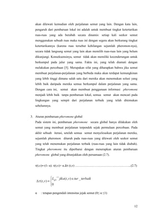 akan dilewati kemudian oleh perjalanan semut yang lain. Dengan kata lain,
   pengaruh dari pembaruan lokal ini adalah untuk membuat tingkat ketertarikan
   ruas-ruas yang ada berubah secara dinamis: setiap kali seekor semut
   menggunakan sebuah ruas maka ruas ini dengan segera akan berkurang tingkat
   ketertarikannya (karena ruas tersebut kehilangan sejumlah pheromon-nya),
   secara tidak langsung semut yang lain akan memilih ruas-ruas lain yang belum
   dikunjungi. Konsekuensinya, semut tidak akan memiliki kecenderungan untuk
   berkumpul pada jalur yang sama. Fakta ini, yang telah diamati dengan
   melakukan percobaan [5]. Merupakan sifat yang diharapkan bahwa jika semut
   membuat perjalanan-perjalanan yang berbeda maka akan terdapat kemungkinan
   yang lebih tinggi dimana salah satu dari mereka akan menemukan solusi yang
   lebih baik daripada mereka semua berkumpul dalam perjalanan yang sama.
   Dengan cara ini, semut akan membuat penggunaan informasi pheromone
   menjadi lebih baik tanpa pembaruan lokal, semua semut akan mencari pada
   lingkungan yang sempit dari perjalanan terbaik yang telah ditemukan
   sebelumnya.


3. Aturan pembaruan pheromone global
   Pada sistem ini, pembaruan pheromone secara global hanya dilakukan oleh
   semut yang membuat perjalanan terpendek sejak permulaan percobaan. Pada
   akhir sebuah iterasi, setelah semua semut menyelesaikan perjalanan mereka,
   sejumlah pheromon ditaruh pada ruas-ruas yang dilewati oleh seekor semut
   yang telah menemukan perjalanan terbaik (ruas-ruas yang lain tidak diubah).
   Tingkat pheromone itu diperbarui dengan menerapkan aturan pembaruan
   pheromone global yang ditunjukkan oleh persamaan (2.7).


   τ(t,v)←(1- α). τ(t,v)+ α.∆τ (t,v) ……………………………………………...(2.7)




   α   : tetapan pengendali intensitas jejak semut (0≤ α ≤1)



                                                                            12
 