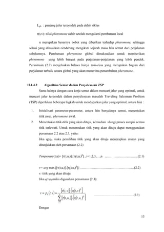 Lgb : panjang jalur terpendek pada akhir siklus

        τ(t,v): nilai pheromone akhir setelah mengalami pembaruan local

           α merupakan besarnya bobot yang diberikan terhadap pheromone, sehingga
 solusi yang dihasilkan cenderung mengikuti sejarah masa lalu semut dari perjalanan
 sebelumnya. Pembaruan pheromone global dimaksudkan untuk memberikan
 pheromone        yang lebih banyak pada perjalanan-perjalanan yang lebih pendek.
 Persamaan (2.7) menjelaskan bahwa hanya ruas-ruas yang merupakan bagian dari
 perjalanan terbaik secara global yang akan menerima penambahan pheromone.



II.1.4.2       Algoritma Semut dalam Penyelesaian TSP
           Sama halnya dengan cara kerja semut dalam mencari jalur yang optimal, untuk
 mencari jalur terpendek dalam penyelesaian masalah Traveling Salesman Problem
 (TSP) diperlukan beberapa lngkah untuk mendapatkan jalur yang optimal, antara lain :

   1.      Inisialisasi parameter-parameter, antara lain banyaknya semut, menentukan
           titik awal, pheromone awal.
   2.      Menentukan titik-titik yang akan dituju, kemudian ulangi proses sampai semua
           titik terlewati. Untuk menentukan titik yang akan dituju dapat menggunakan
           persamaan 2.2 atau 2.3, yaitu:
           Jika q≤q0 maka pemilihan titik yang akan dituju menerapkan aturan yang
           ditunjukkan oleh persamaan (2.2)


           Temporary(t,u)= [τ(t,ui)].[η(t,ui)β] , i=1,2,3,…,n ……………………........(2.1)


           v= arg max{[τ(t,ui)].[η(t,ui)β]}……………………..……………………(2.2)
           v: titik yang akan dituju
           Jika q>q0 maka digunakan persamaan (2.3):



                                                   …………………………………(2.3)



           Dengan

                                                                                    13
 