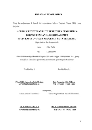 HALAMAN PENGESAHAN


Yang bertandatangan di bawah ini menyatakan bahwa Proposal Tugas Akhir yang
berjudul:

     APLIKASI PENENTUAN RUTE TERPENDEK PENGIRIMAN
                   BARANG DENGAN ALGORITMA SEMUT
      STUDI KASUS CV.MEGA ANUGERAH KOTA SEMARANG
                                Dipersiapkan dan disusun oleh:

                                 Nama         : Nur Aulia

                                 NIM          : J2F007035

   Telah disahkan sebagai Proposal Tugas Akhir pada tanggal 20 September 2011, yang
            merupakan salah satu syarat untuk memperoleh gelar Sarjana Komputer.




                Pembimbing I,                                Pembimbing II,




   Priyo Sidik Sasongko, S.Si, M.Kom                   Beta Noranita, S.Si, M.Kom
       NIP 19700705 199702 1 001                       NIP 19730829 199802 2 001


                                         Mengetahui,
        Ketua Jurusan Matematika                Ketua Program Studi Teknik Informatika




        Dr. Widowati, S.Si, M.Si                    Drs. Eko Adi Sarwoko, M.Kom
       NIP 19690214 199403 2 002                        NIP 19651107 199203 1 003




                                                                                         ii
 