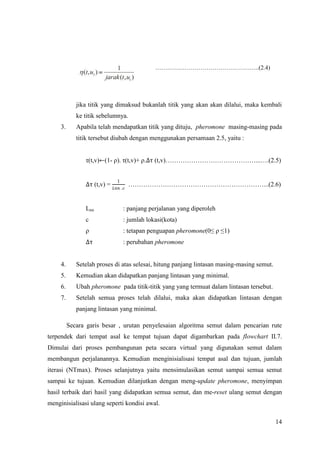 ……………………………………………..(2.4)




             jika titik yang dimaksud bukanlah titik yang akan akan dilalui, maka kembali
             ke titik sebelumnya.
     3.      Apabila telah mendapatkan titik yang dituju, pheromone masing-masing pada
             titik tersebut diubah dengan menggunakan persamaan 2.5, yaitu :


                τ(t,v)←(1- ρ). τ(t,v)+ ρ.∆τ (t,v)……………………………………...….(2.5)


                            1
                ∆τ (t,v) =  . ………………………………………………………...(2.6)


                Lnn             : panjang perjalanan yang diperoleh
                c               : jumlah lokasi(kota)
                ρ               : tetapan penguapan pheromone(0≤ ρ ≤1)
                ∆τ              : perubahan pheromone


     4.      Setelah proses di atas selesai, hitung panjang lintasan masing-masing semut.
     5.      Kemudian akan didapatkan panjang lintasan yang minimal.
     6.      Ubah pheromone pada titik-titik yang yang termuat dalam lintasan tersebut.
     7.      Setelah semua proses telah dilalui, maka akan didapatkan lintasan dengan
             panjang lintasan yang minimal.

          Secara garis besar , urutan penyelesaian algoritma semut dalam pencarian rute
terpendek dari tempat asal ke tempat tujuan dapat digambarkan pada flowchart II.7.
Dimulai dari proses pembangunan peta secara virtual yang digunakan semut dalam
membangun perjalanannya. Kemudian menginisialisasi tempat asal dan tujuan, jumlah
iterasi (NTmax). Proses selanjutnya yaitu mensimulasikan semut sampai semua semut
sampai ke tujuan. Kemudian dilanjutkan dengan meng-update pheromone, menyimpan
hasil terbaik dari hasil yang didapatkan semua semut, dan me-reset ulang semut dengan
menginisialisasi ulang seperti kondisi awal.

                                                                                            14
 