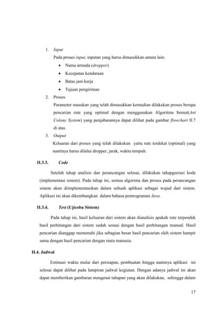 1.    Input
             Pada proses input, inputan yang harus dimasukkan antara lain:
                     Nama armada (dropper)
                     Kecepatan kendaraan
                     Batas jam kerja
                     Tujuan pengiriman
       2.    Proses
             Parameter masukan yang telah dimasukkan kemudian dilakukan proses berupa
             pencarian rute yang optimal dengan menggunakan Algoritma Semut(Ant
             Colony System) yang penjabarannya dapat dilihat pada gambar flowchart II.7
             di atas.
       3.    Output
             Keluaran dari proses yang telah dilakukan yaitu rute terdekat (optimal) yang
             nantinya harus dilalui dropper, jarak, waktu tempuh.

  II.3.3.       Code

            Setelah tahap analisis dan perancangan selesai, dilakukan tahapgeerasi kode
    (implementasi sistem). Pada tahap ini, semua algorima dan proses pada perancangan
    sistem akan diimplementasikan dalam sebuah aplikasi sebagai wujud dari sistem.
    Aplikasi ini akan dikembangkan dalam bahasa pemrograman Java .

  II.3.4.       Test (Ujicoba Sistem)

            Pada tahap ini, hasil keluaran dari sistem akan dianalisis apakah rute terpendek
    hasil perhitungan dari sistem sudah sesuai dengan hasil perhitungan manual. Hasil
    pencarian dianggap memenuhi jika sebagian besar hasil pencarian oleh sistem hampir
    sama dengan hasil pencarian dengan mata manusia.

II.4. Jadwal

            Estimasi waktu mulai dari persiapan, pembuatan hingga nantinya aplikasi ini
    selesai dapat dilihat pada lampiran jadwal kegiatan. Dengan adanya jadwal ini akan
    dapat memberikan gambaran mengenai tahapan yang akan dilakukan, sehingga dalam


                                                                                         17
 