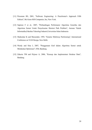[11] Pressman RS, 2001, "Software Engineering: A Practitioner's Approach Fifth
     Edition", Mc Graw-Hill Companies, Inc, New York.

[12] Saptono F et al., 2007, "Perbandingan Performansi Algoritma Genetika dan
     Algoritma Semut Untuk Penyelesaian Shortest Path Problem", Jurusan Teknik
     Informatika,Fakultas Teknologi Industri,Universitas Islam Indonesia

[13] Shahookar K and Mazumder, 1995, "Genetic Multiway Partitioning", International
     Conference on VLSI Design, New Delhi.

[14] Wardy and Sina I, 2007, "Penggunaan Graf dalam Algoritma Semut untuk
     Melakukan Optimisasi", ITB, Bandung.

[15] Zakaria TM and Prijono A, 2006, "Konsep dan Implementasi Struktur Data",
     Bandung.




                                                                                20
 
