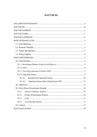 DAFTAR ISI


HALAMAN PENGESAHAN ............................................................................................... ii
DAFTAR ISI ........................................................................................................................ iii
DAFTAR GAMBAR ............................................................................................................ iv
DAFTAR TABEL ................................................................................................................. v
DAFTAR LAMPIRAN ........................................................................................................ vi
BAB I PENDAHULUAN ..................................................................................................... 1
   I.1. Latar Belakang ............................................................................................................. 1
   I.2. Rumusan Masalah........................................................................................................ 3
   I.3. Tujuan dan Manfaat ..................................................................................................... 3
   I.4. Ruang Lingkup ............................................................................................................ 4
BAB II METODOLOGI ........................................................................................................ 5
   II.1. Studi Pustaka .............................................................................................................. 5
      II.1.1. Kecerdasan Buatan (Artificial Intelligence) ........................................................ 5
      II.1.2. Graf ...................................................................................................................... 6
      II.1.3. Travelling Salesman Problem (TSP) ................................................................... 7
      II.1.4. Algoritma Semut.................................................................................................. 9
           II.1.4.1        Karakteristik Algoritma Semut .............................................................. 10
           II.1.4.2        Algoritma Semut dalam Penyelesaian TSP ............................................ 13
   II.2. Observasi .................................................................................................................. 15
   II.3. Garis Besar Penyelesaian Masalah ........................................................................... 16
      II.3.1.       Analysis (Analisis Sistem) ............................................................................ 16
      II.3.2.       Design (Perancangan Sistem) ........................................................................ 16
      II.3.3.       Code ............................................................................................................... 17
      II.3.4.       Test (Ujicoba Sistem) .................................................................................... 17
   II.4. Jadwal ....................................................................................................................... 17
DAFTAR PUSTAKA .......................................................................................................... 19




                                                                                                                                       iii
 