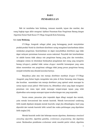 BAB I
                                  PENDAHULUAN


      Bab ini membahas latar belakang, rumusan masalah, tujuan dan manfaat, dan
ruang lingkup tugas akhir mengenai Aplikasi Penentuan Rute Pengiriman Barang dengan
Algoritma Semut Studi Kasus CV.Mega Anugerah Kota Semarang.

I.1. Latar Belakang

          CV.Mega Anugerah sebagai pihak yang bertanggung jawab menyalurkan
   produk-produk Nestle ke distributor-distributor sering mengalami keterlambatan dalam
   melakukan pengiriman. Keterlambatan ini dapat menyebabkan distributor juga tidak
   dapat melayani permintaan konsumen secara maksimal. Penyebab dari keterlambatan
   ini adalah karena tidak adanya rute pengiriman barang yang jelas dan terstruktur,
   sedangkan selama ini ditentukan berdasarkan pengalaman dari orang yang mengirim
   barang (dropper), padahal tidak semua dropper memiliki kemampuan yang sama
   dalam menentukan rute pengiriman sehingga tidak jarang proses pengiriman barang
   menjadi terlambat atau ditunda keesokan harinya.

          Banyaknya jalan atau rute menuju distributor membuat dropper CV.Mega
   Anugerah yang belum begitu mengetahui tata jalan di Kota Semarang akan bingung
   dan kesulitan menentukan rute menuju distributor yang optimal untuk mencapai ke
   semua tujuan sesuai jadwal. Oleh karena itu, dibutuhkan solusi yang dapat mengatasi
   penentuan rute mana tepat untuk mencapai tempat-tempat tujuan yang telah
   dijadwalkan serta mampu mencapai tujuan tersebut dengan rute yang terpendek.

          Secara umum, pencarian jalur terpendek dapat dibagi menjadi dua metode,
   yaitu metode konvensional dan metode heuristik. Metode konvensional cenderung
   lebih mudah dipahami daripada metode heuristik, tetapi jika dibandingkan, hasil yang
   diperoleh dari metode heuristik lebih variatif dan waktu perhitungan yang diperlukan
   lebih singkat [10].

          Metode heuristik terdiri dari beberapa macam algoritma, diantaranya simulated
   annealing algorithm, algoritma genetika, evolutionary programming, dan algoritma
   semut. Berdasarkan pendekatan evolusioner untuk masalah partisi sirkuit, algoritma

                                                                                     1
 