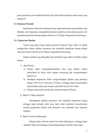 proses pencarian rute memberikan hasil yang relatif optimal dengan waktu proses yang
   singkat [5].

I.2. Rumusan Masalah

           Berdasarkan uraian latar belakang di atas, dapat dirumuskan permasalahan yang
   dihadapi, yaitu bagaimana mengimplementasikan algoritma semut pada pencarian rute
   terpendek pengiriman barang dengan studi kasus CV.Mega Anugerah Kota Semarang.

I.3. Tujuan dan Manfaat

           Tujuan yang ingin dicapai dalam penulisan Proposal Tugas Akhir ini adalah
   menghasilkan sebuah aplikasi penentuan rute terpendek pengiriman barang dengan
   Algoritma Semut Studi Kasus CV.Mega Anugerah Kota Semarang.

          Adapun manfaat yang diharapkan dari penelitian tugas akhir ini adalah sebagai
   berikut :

       1) Bagi Penulis
           a) Penulis        dapat   mengimplementasikan   ilmu   yang   didapat   selama
                  perkuliahan ke dunia nyata dengan merancang dan mengembangkan
                  aplikasi ini.
           b) Mendapat pengalaman dalam mengembangkan aplikasi yang berkaitan
                  dengan TSP (Travel Salessman Problem), sehingga dapat menyelesaikan
                  permasalahan yang sama maupun yang lebih rumit di lain waktu.
           c) Sebagai usaha untuk meraih gelar sarjana komputer (S.Kom).

       2) Bagi CV. Mega Anugerah

                     Mendapatkan aplikasi penentuan rute terpendek pengiriman barang
           sehingga dapat menjadi solusi yang tepat untuk membantu menyelesaikan
           masalah pengiriman barang yaitu pencarian rute terpendek atau seoptimal
           mungkin.

       3) Bagi Universitas Diponegoro

                    Sebagai bahan referensi untuk Universitas Diponegoro, sehingga dapat
           dijadikan bahan pertimbangan untuk pengembangan masalah yang serupa.

                                                                                       3
 