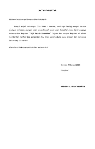 KATA PENGANTAR
Assalamu’alaikum warahmatullahi wabarokatuh
Sebagai wujud sumbangsih OSIS SMKN 1 Cermee, kami ingin berbagi dengan sesama
sekaligus bertepatan dengan bulan penuh hikmah yakni bulan Ramadhan, maka kami berupaya
melaksanakan kegiatan “Takjil Berkah Ramadhan”. Tujuan dan harapan kegiatan ini adalah
memberikan manfaat bagi pengendara lalu lintas yang berbuka puasa di jalan dan membawa
berkah bagi kita semua.
Wassalamu’alaikum warahmatullahi wabarokatuh
Cermee, 22 Januari 2023
Penyusun
HABIBAH ULFIATUL HASANAH
 