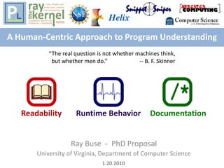 A Human-Centric Approach to Program Understanding
Ray Buse - PhD Proposal
University of Virginia, Department of Computer Science
DocumentationRuntime BehaviorReadability
1.20.2010
“The real question is not whether machines think,
but whether men do.“ -- B. F. Skinner
 
