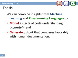 10
Thesis
We can combine insights from Machine
Learning and Programming Languages to
• Model aspects of code understanding
accurately and
• Generate output that compares favorably
with human documentation.
 