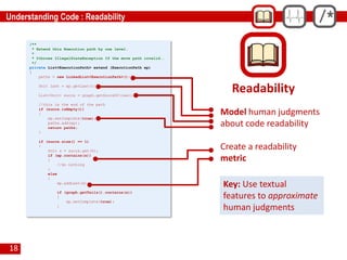 18
/**
* Extend this Execution path by one level.
*
* @throws IllegalStateException If the move path invalid..
*/
private List<ExecutionPath> extend (ExecutionPath ep)
{
paths = new LinkedList<ExecutionPath>();
Unit last = ep.getLast();
List<Unit> succs = graph.getSuccsOf(last);
//this is the end of the path
if (succs.isEmpty())
{
ep.setComplete(true);
paths.add(ep);
return paths;
}
if (succs.size() == 1)
{
Unit s = succs.get(0);
if (ep.contains(s))
{
//do nothing
}
else
{
ep.addLast(s);
if (graph.getTails().contains(s))
{
ep.setComplete(true);
}
Readability
Model human judgments
about code readability
Create a readability
metric
Key: Use textual
features to approximate
human judgments
 