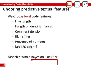 22
Choosing predictive textual features
We choose local code features
• Line length
• Length of identifier names
• Comment density
• Blank lines
• Presence of numbers
• [and 20 others]
Modeled with a Bayesian Classifier
 
