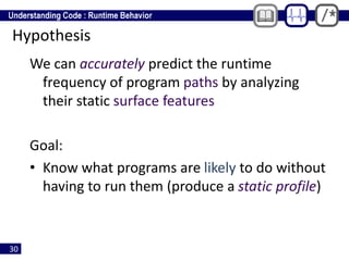 30
Hypothesis
We can accurately predict the runtime
frequency of program paths by analyzing
their static surface features
Goal:
• Know what programs are likely to do without
having to run them (produce a static profile)
 