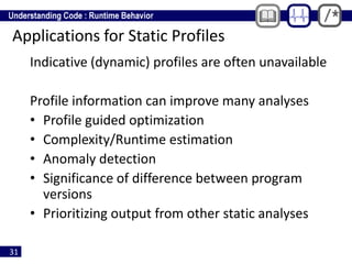 31
Applications for Static Profiles
Indicative (dynamic) profiles are often unavailable
Profile information can improve many analyses
• Profile guided optimization
• Complexity/Runtime estimation
• Anomaly detection
• Significance of difference between program
versions
• Prioritizing output from other static analyses
 