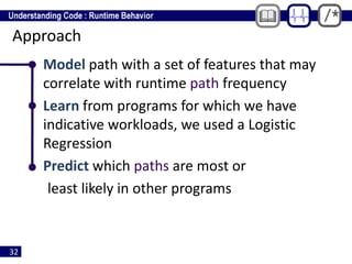 32
Approach
• Model path with a set of features that may
correlate with runtime path frequency
• Learn from programs for which we have
indicative workloads, we used a Logistic
Regression
• Predict which paths are most or
least likely in other programs
 