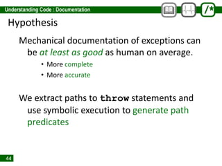 44
Hypothesis
Mechanical documentation of exceptions can
be at least as good as human on average.
• More complete
• More accurate
We extract paths to throw statements and
use symbolic execution to generate path
predicates
 
