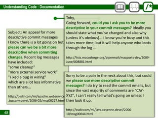 48
Subject: An appeal for more
descriptive commit messages
I know there is a lot going on but
please can we be a bit more
descriptive when commiting
changes. Recent log messages
have included:
"some cleanup"
"more external service work"
"Fixed a bug in wiring"
which are a lot less informative
than others...
http://osdir.com/ml/apache.webservices
.tuscany.devel/2006-02/msg00227.html
Toby,
Going forward, could you I ask you to be more
descriptive in your commit messages? Ideally you
should state what you've changed and also why
(unless it's obvious)... I know you're busy and this
takes more time, but it will help anyone who looks
through the log ...
http://lists.macosforge.org/pipermail/macports-dev/2009-
June/008881.html
Sorry to be a pain in the neck about this, but could
we please use more descriptive commit
messages? I do try to read the commit emails, but
since the vast majority of comments are "CAY-
XYZ", I can't really tell what's going on unless I
then look it up.
http://osdir.com/ml/java.cayenne.devel/2006-
10/msg00044.html
 