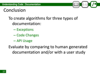 57
Conclusion
To create algorithms for three types of
documentation:
– Exceptions
– Code Changes
– API Usage
Evaluate by comparing to human generated
documentation and/or with a user study
 
