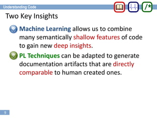 9
Two Key Insights
• Machine Learning allows us to combine
many semantically shallow features of code
to gain new deep insights.
• PL Techniques can be adapted to generate
documentation artifacts that are directly
comparable to human created ones.
 