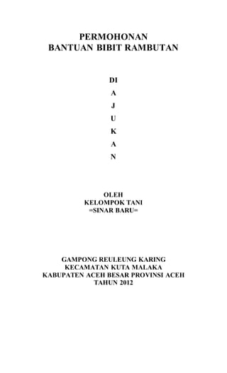 PERMOHONAN
BANTUAN BIBIT RAMBUTAN
DI
A
J
U
K
A
N
OLEH
KELOMPOK TANI
=SINAR BARU=
GAMPONG REULEUNG KARING
KECAMATAN KUTA MALAKA
KABUPATEN ACEH BESAR PROVINSI ACEH
TAHUN 2012
 