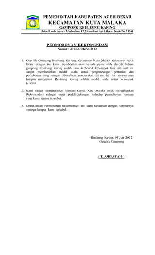 PEMERINTAH KABUPATEN ACEH BESAR
KECAMATAN KUTA MALAKA
GAMPONG REULEUNG KARING
Jalan Banda Aceh – Medan Km. 17,5 Samahani Aceh Besar. Kode Pos 23361
PERMOHONAN REKOMENDASI
Nomor : 470/67/RK/VI/2012
1. Geuchik Gampong Reuleung Karieng Kecamatan Kuta Malaka Kabupaten Aceh
Besar dengan ini kami memberitahuakan kepada pemerintah daerah, bahwa
gampong Reuleung Karing sudah lama terbentuk kelompok tani dan saat ini
sangat membutuhkan modal usaha untuk pengembangan pertanian dan
perkebunan yang sangat dibutuhkan masyarakat, dalam hal ini satu-satunya
harapan masyarakat Reuleung Karing adalah modal usaha untuk kelompok
tersebut.
2. Kami sangat mengharapkan bantuan Camat Kuta Malaka untuk mengeluarkan
Rekomendasi sebagai unjuk peduli/dukungan terhadap permohonan bantuan
yang kami ajukan tersebut.
3. Demikianlah Permohonan Rekomendasi ini kami keluarkan dengan sebenarnya
semoga harapan kami terkabul.
Reuleung Karing, 05 Juni 2012
Geuchik Gampong
( T. AMIRSYAH )
 