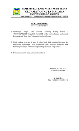 PEMERINTAH KABUPATEN ACEH BESAR
KECAMATAN KUTA MALAKA
GAMPONG REULEUNG KARING
Jalan Banda Aceh – Medan Km. 19,5 Samahani Aceh Besar. Kode Pos 23361
REKOMENDASI
Nomor : 525/485/ 2012
1. Sehubungan dengan surat Geuchik Reuleung Karing Nomor :
470/67/RK/VI/2012 Tanggal 05 Juni 2012 perihal mohon bantuan usaha untuk
kelompok tani “Sinar Baru” Gampong Reuleung Karing.
2. Untuk maksud tersebut di atas, di pihak kami tidak menaruh keberatan dan
mendukung sepenuhnya atas permohonan yang dimaksud sepanjang tidak
bertentangan dengan peraturan dan perundang-undangan yang berlaku.
3. Demikianlah untuk dimaklumi dan terimakasih.
Samahani, 05 Juni 2012
Camat Kuta Malaka
( A. Yani, BA )
Nip. 19651005 198503 1 010
 
