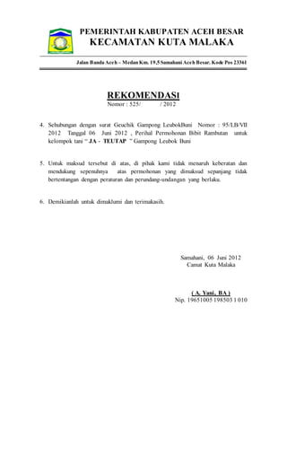 PEMERINTAH KABUPATEN ACEH BESAR
KECAMATAN KUTA MALAKA
Jalan Banda Aceh – Medan Km. 19,5 Samahani Aceh Besar. Kode Pos 23361
REKOMENDASI
Nomor : 525/ / 2012
4. Sehubungan dengan surat Geuchik Gampong LeubokBuni Nomor : 95/LB/VII
2012 Tanggal 06 Juni 2012 , Perihal Permohonan Bibit Rambutan untuk
kelompok tani “ JA - TEUTAP ” Gampong Leubok Buni
5. Untuk maksud tersebut di atas, di pihak kami tidak menaruh keberatan dan
mendukung sepenuhnya atas permohonan yang dimaksud sepanjang tidak
bertentangan dengan peraturan dan perundang-undangan yang berlaku.
6. Demikianlah untuk dimaklumi dan terimakasih.
Samahani, 06 Juni 2012
Camat Kuta Malaka
( A. Yani, BA )
Nip. 19651005 198503 1 010
 