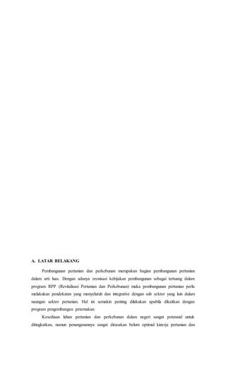 A. LATAR BELAKANG
Pembangunan pertanian dan perkebunan merupakan bagian pembangunan pertanian
dalam arti luas. Dengan adanya reonisasi kebijakan pembangunan sebagai tertuang dalam
program RPP (Revitalisasi Pertanian dan Perkebunan) maka pembangunan pertanian perlu
melakukan pendekatan yang menyeluruh dan integrative dengan sub sektor yang lain dalam
naungan sektor pertanian. Hal ini semakin penting dilakukan apabila dikaitkan dengan
program pengembangan peternakan.
Kesediaan lahan pertanian dan perkebunan dalam negeri sangat potensial untuk
ditingkatkan, namun penanganannya sangat dirasakan belum optimal kinerja pertanian dan
 