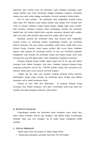 perkebunan lokal tersebut antara lain disebabkan masih rendahnya kemampuan petani
maupun pekebun yang belum berkembang sehingga kemampuan mengakses permodalan
maupun pasar masih rendah sehingga pertumbuhan ekonomi masyarakat berjalan lambat.
Saat ini usaha pertanian dan perkebunan untuk menghasilkan komoditi tertentu
dalam negeri 99% dilakukan petani maupun pekebun yang sebagian besar berskala kecil.
Usaha ini biasanya terintegrasi dengan kegiatan lainnya, sehingga fungsi sangat komplek.
Oleh karenanya pembuatan kebijakan dalam pembangunan pertanian dan perkebunan
tidaklah lepas dari kondisi objektif bahwa mayoritas masyarakat Indonesia tidak memilah-
milah secara jelas antara pertanian dalam skala besar maupun dalam skala kecil.
Banyaknya pertanian dan perkebunan rakyat yang berperan untuk menghasilkan
komoditi tertentu. Ini mendorong perlunya pengembangan pertanian dan perkebunan
berbasis kerakyatan. Hal yang menjadi permasalahan adalah bahwa pemilik lahan secara
ekonomi kurang. Sementara petani maupun pekebun tidak secara khusus melakukan
kegiatan usaha pertanian dan perkebunan tersebut. Ini tentu saja memerlukan bagaimana
maningkatkan usaha pertanian dan perkebunan dengan taraf integrasi dengan sistem usaha
tani dan kebun yang telah dilangsungkan untuk meningkatkan pendapatan masyarakat.
Gampong Reuleung Karing memiliki wilayah dengan luas 80 Ha yang telah dipusat
kecamatan Kuta Malaka Kabupaten Aceh Besar. Penduduk Gampong Reuleung Karing
mempunyai pendapatan rata-rata Rp. 1.000.000 perbulan dengan mata pencaharian pada
umumnya adalah petani sawah, peternak dan buruh bangunan.
Ditinjau dari luas lahan yang memadai. Gampong Reuleung Karing berpotensi
dikembangkan sebagai tempat pertanian dan perkebunan rakyat. Kendala yang dihadapi
masyarakat saat ini adalah keterbatasan modal.
Program ini Insya Allah akan dilaksanakan di Gampong Reuleung Karing
Kecamatan Kuta Malaka Kabupaten Aceh Besar. Ketersediaan modal yang cukup dan
memadai akan dapat menunjang kelancaran usaha tersebut.
B. RUMUSAN MASALAH
Pengembangan pertanian dan perkebunan rakyat merupakan respon adanya fakta
bahwa adanya kebutuhan ekonomi yang meningkat, yang ditandai dengan kecenderungan
kebutuhan hidup yang terus meningkat, hal ini sejalan dengan meningkatnya jumlah
penduduk.
C. TUJUAN PROGRAM
Adapun tujuan utama dari program ini adalah sebagai berikut :
1. Mempercepat pencapaian pemerintah pada tahun 2012 dan belanjut.
 