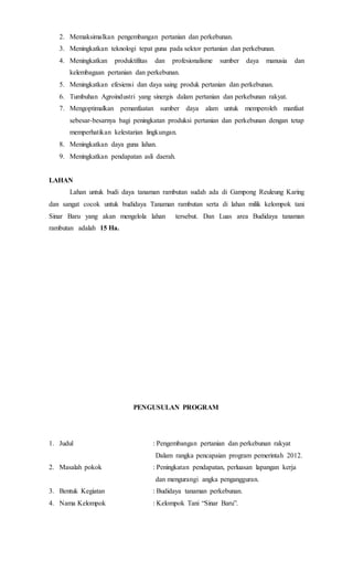 2. Memaksimalkan pengembangan pertanian dan perkebunan.
3. Meningkatkan teknologi tepat guna pada sektor pertanian dan perkebunan.
4. Meningkatkan produktifitas dan profesionalisme sumber daya manusia dan
kelembagaan pertanian dan perkebunan.
5. Meningkatkan efesiensi dan daya saing produk pertanian dan perkebunan.
6. Tumbuhan Agroindustri yang sinergis dalam pertanian dan perkebunan rakyat.
7. Mengoptimalkan pemanfaatan sumber daya alam untuk memperoleh manfaat
sebesar-besarnya bagi peningkatan produksi pertanian dan perkebunan dengan tetap
memperhatikan kelestarian lingkungan.
8. Meningkatkan daya guna lahan.
9. Meningkatkan pendapatan asli daerah.
LAHAN
Lahan untuk budi daya tanaman rambutan sudah ada di Gampong Reuleung Karing
dan sangat cocok untuk budidaya Tanaman rambutan serta di lahan milik kelompok tani
Sinar Baru yang akan mengelola lahan tersebut. Dan Luas area Budidaya tanaman
rambutan adalah 15 Ha.
PENGUSULAN PROGRAM
1. Judul : Pengembangan pertanian dan perkebunan rakyat
Dalam rangka pencapaian program pemerintah 2012.
2. Masalah pokok : Peningkatan pendapatan, perluasan lapangan kerja
dan mengurangi angka pengangguran.
3. Bentuk Kegiatan : Budidaya tanaman perkebunan.
4. Nama Kelompok : Kelompok Tani “Sinar Baru”.
 