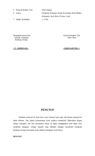 5. Ketua Kelompok Tani : Dedi Saputra.
6. Lokasi : Gampong Reuleung Karing Kecamatan Kuta Malaka
Kabupaten Aceh Besar Provinsi Aceh.
7. Jumlah Kebutuhan : ± 15 Ha.
Mengetahui/menyetujui Ketua Kelompok Tani
Geuchik Gampong “Sinar Baru”
Reuleung Karing
( T. AMIRSYAH ) ( DEDI SAPUTRA )
PENUTUP
Demikian proposal ini kami buat, besar harapan kami agar sudi kiranya proposal ini
dapat diterima. Atas jalinan kerjasamanya kami ucapkan terimakasih. Diharapkan dengan
adanya kelompok tani dan perkebunan rakyat ini dapat meningkatkan taraf hidup serta
membantu mengatasi sebagai masalah yang dihadapi sebagian masyarakat Gampong
Reuleung Karing Kecamatan Kuta Malaka Kabupaten Aceh Besar
PENUTUP
 