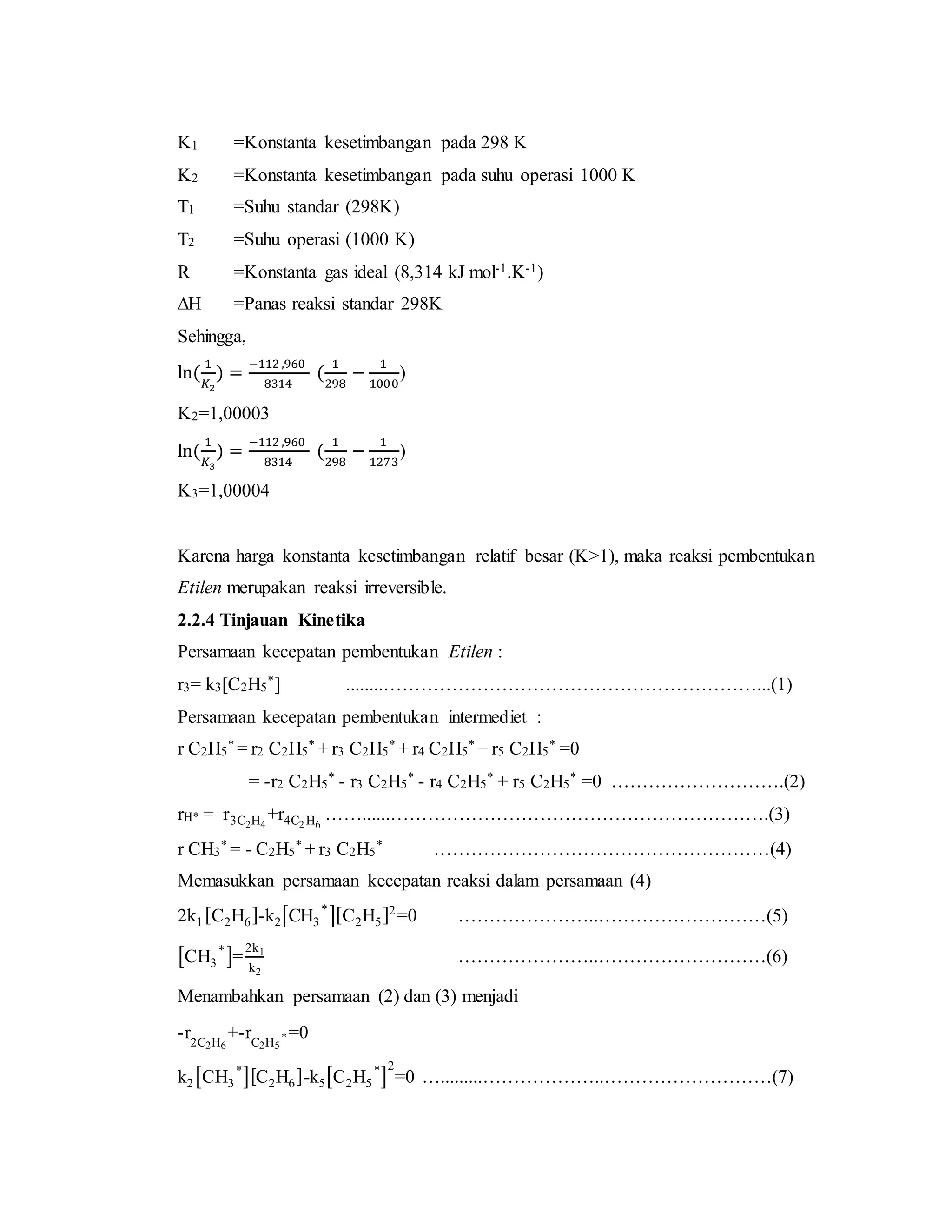K1 =Konstanta kesetimbangan pada 298 K
K2 =Konstanta kesetimbangan pada suhu operasi 1000 K
T1 =Suhu standar (298K)
T2 =Suhu operasi (1000 K)
R =Konstanta gas ideal (8,314 kJ mol-1.K-1)
∆H =Panas reaksi standar 298K
Sehingga,
ln(
1
𝐾2
) =
−112 ,960
8314
(
1
298
−
1
1000
)
K2=1,00003
ln(
1
𝐾3
) =
−112 ,960
8314
(
1
298
−
1
1273
)
K3=1,00004
Karena harga konstanta kesetimbangan relatif besar (K>1), maka reaksi pembentukan
Etilen merupakan reaksi irreversible.
2.2.4 Tinjauan Kinetika
Persamaan kecepatan pembentukan Etilen :
r3= k3[C2H5
*] ........……………………………………………………...(1)
Persamaan kecepatan pembentukan intermediet :
r C2H5
* = r2 C2H5
* + r3 C2H5
* + r4 C2H5
* + r5 C2H5
* =0
= -r2 C2H5
* - r3 C2H5
* - r4 C2H5
* + r5 C2H5
* =0 ……………………….(2)
rH* = r3C2H4
+r4C2 H6
……......…………………………………………………….(3)
r CH3
* = - C2H5
* + r3 C2H5
* ………………………………………………(4)
Memasukkan persamaan kecepatan reaksi dalam persamaan (4)
2k1[C2H6]-k2[CH3
*
][C2H5]2
=0 …………………..………………………(5)
[CH3
*
]=
2k1
k2
…………………..………………………(6)
Menambahkan persamaan (2) dan (3) menjadi
-r2C2H6
+-rC2H5
* =0
k2[CH3
*
][C2H6]-k5[C2H5
*
]
2
=0 ….........………………..………………………(7)
 