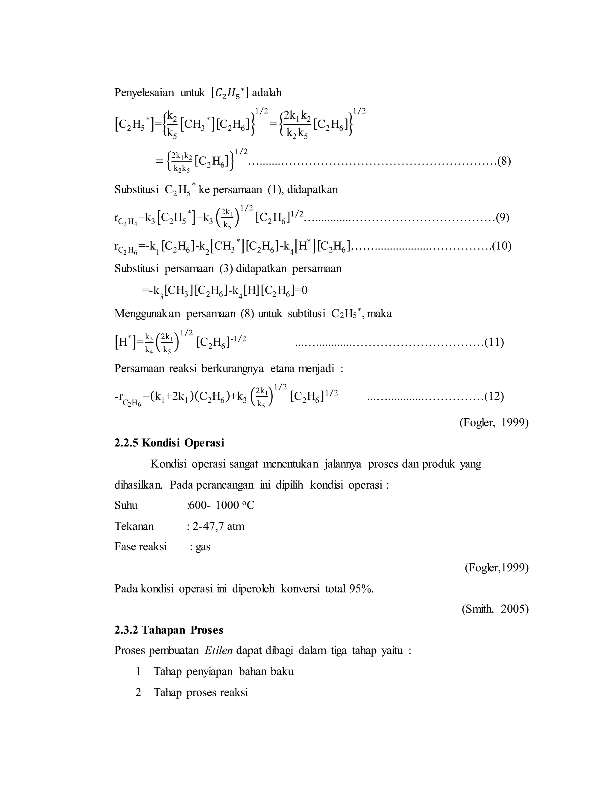 Penyelesaian untuk [ 𝐶2 𝐻5
∗] adalah
[C2H5
*
]={
k2
k5
[CH3
*
][C2H6]}
1 2⁄
= {
2k1k2
k2k5
[C2H6]}
1 2⁄
= {
2k1k2
k2k5
[C2H6]}
1 2⁄
….......………………………………………………(8)
Substitusi C2H5
*
ke persamaan (1), didapatkan
rC2 H4
=k3[C2H5
*
]=k3 (
2k1
k5
)
1 2⁄
[C2H6]1 2⁄
…............………………………………(9)
rC2 H6
=-k1
[C2H6]-k2
[CH3
*
][C2H6]-k4
[H*
][C2H6]……..................…………….(10)
Substitusi persamaan (3) didapatkan persamaan
=-k3
[CH3][C2H6]-k4
[H][C2H6]=0
Menggunakan persamaan (8) untuk subtitusi C2H5
*, maka
[H*
]=
k3
k4
(
2k1
k5
)
1 2⁄
[C2H6]-1 2⁄
...…............……………………………(11)
Persamaan reaksi berkurangnya etana menjadi :
-rC2H6
=(k1+2k1)(C2H6)+k3 (
2k1
k5
)
1 2⁄
[C2H6]1 2⁄
...…............……………(12)
(Fogler, 1999)
2.2.5 Kondisi Operasi
Kondisi operasi sangat menentukan jalannya proses dan produk yang
dihasilkan. Pada perancangan ini dipilih kondisi operasi :
Suhu :600- 1000 oC
Tekanan : 2-47,7 atm
Fase reaksi : gas
(Fogler,1999)
Pada kondisi operasi ini diperoleh konversi total 95%.
(Smith, 2005)
2.3.2 Tahapan Proses
Proses pembuatan Etilen dapat dibagi dalam tiga tahap yaitu :
1 Tahap penyiapan bahan baku
2 Tahap proses reaksi
 