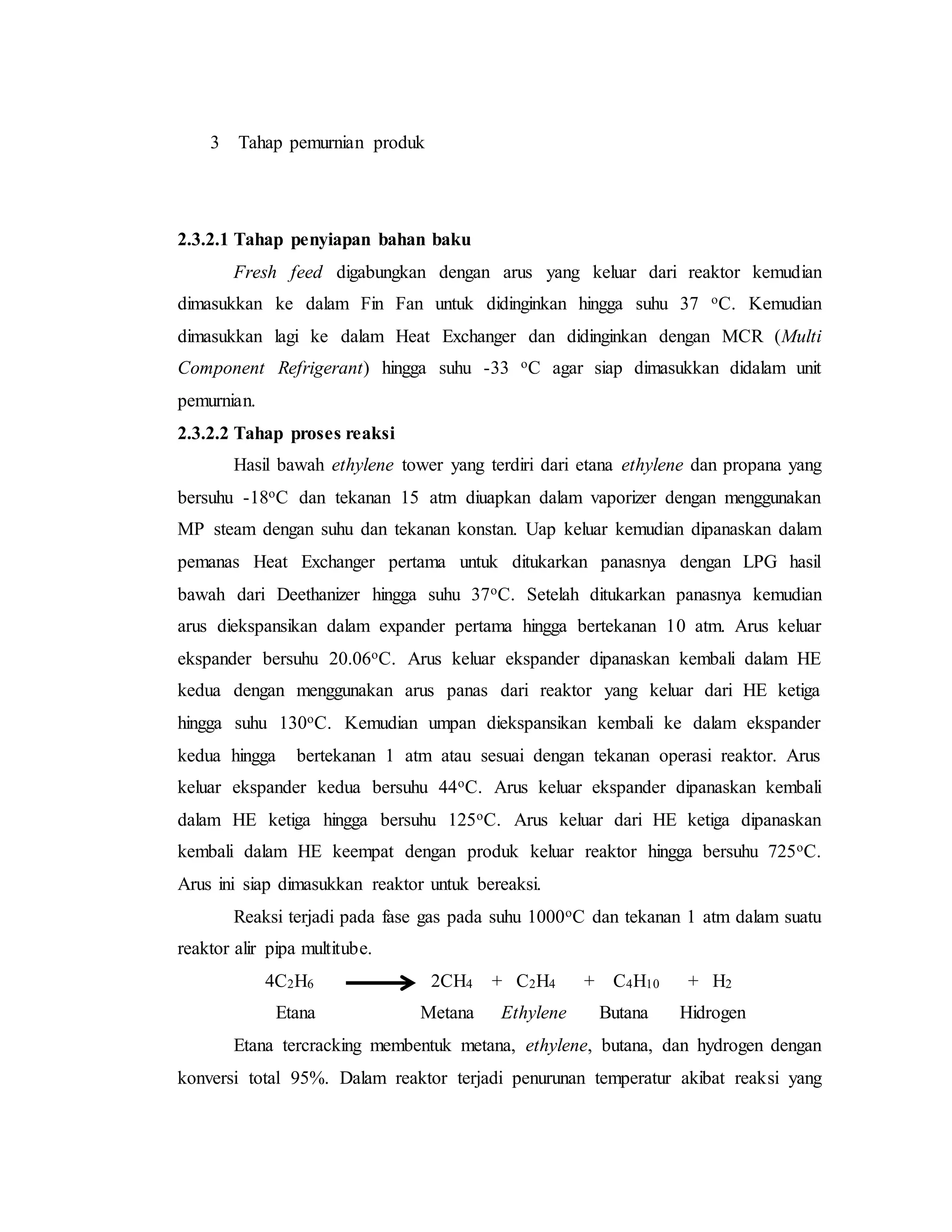 3 Tahap pemurnian produk
2.3.2.1 Tahap penyiapan bahan baku
Fresh feed digabungkan dengan arus yang keluar dari reaktor kemudian
dimasukkan ke dalam Fin Fan untuk didinginkan hingga suhu 37 oC. Kemudian
dimasukkan lagi ke dalam Heat Exchanger dan didinginkan dengan MCR (Multi
Component Refrigerant) hingga suhu -33 oC agar siap dimasukkan didalam unit
pemurnian.
2.3.2.2 Tahap proses reaksi
Hasil bawah ethylene tower yang terdiri dari etana ethylene dan propana yang
bersuhu -18oC dan tekanan 15 atm diuapkan dalam vaporizer dengan menggunakan
MP steam dengan suhu dan tekanan konstan. Uap keluar kemudian dipanaskan dalam
pemanas Heat Exchanger pertama untuk ditukarkan panasnya dengan LPG hasil
bawah dari Deethanizer hingga suhu 37oC. Setelah ditukarkan panasnya kemudian
arus diekspansikan dalam expander pertama hingga bertekanan 10 atm. Arus keluar
ekspander bersuhu 20.06oC. Arus keluar ekspander dipanaskan kembali dalam HE
kedua dengan menggunakan arus panas dari reaktor yang keluar dari HE ketiga
hingga suhu 130oC. Kemudian umpan diekspansikan kembali ke dalam ekspander
kedua hingga bertekanan 1 atm atau sesuai dengan tekanan operasi reaktor. Arus
keluar ekspander kedua bersuhu 44oC. Arus keluar ekspander dipanaskan kembali
dalam HE ketiga hingga bersuhu 125oC. Arus keluar dari HE ketiga dipanaskan
kembali dalam HE keempat dengan produk keluar reaktor hingga bersuhu 725oC.
Arus ini siap dimasukkan reaktor untuk bereaksi.
Reaksi terjadi pada fase gas pada suhu 1000oC dan tekanan 1 atm dalam suatu
reaktor alir pipa multitube.
4C2H6 2CH4 + C2H4 + C4H10 + H2
Etana Metana Ethylene Butana Hidrogen
Etana tercracking membentuk metana, ethylene, butana, dan hydrogen dengan
konversi total 95%. Dalam reaktor terjadi penurunan temperatur akibat reaksi yang
 