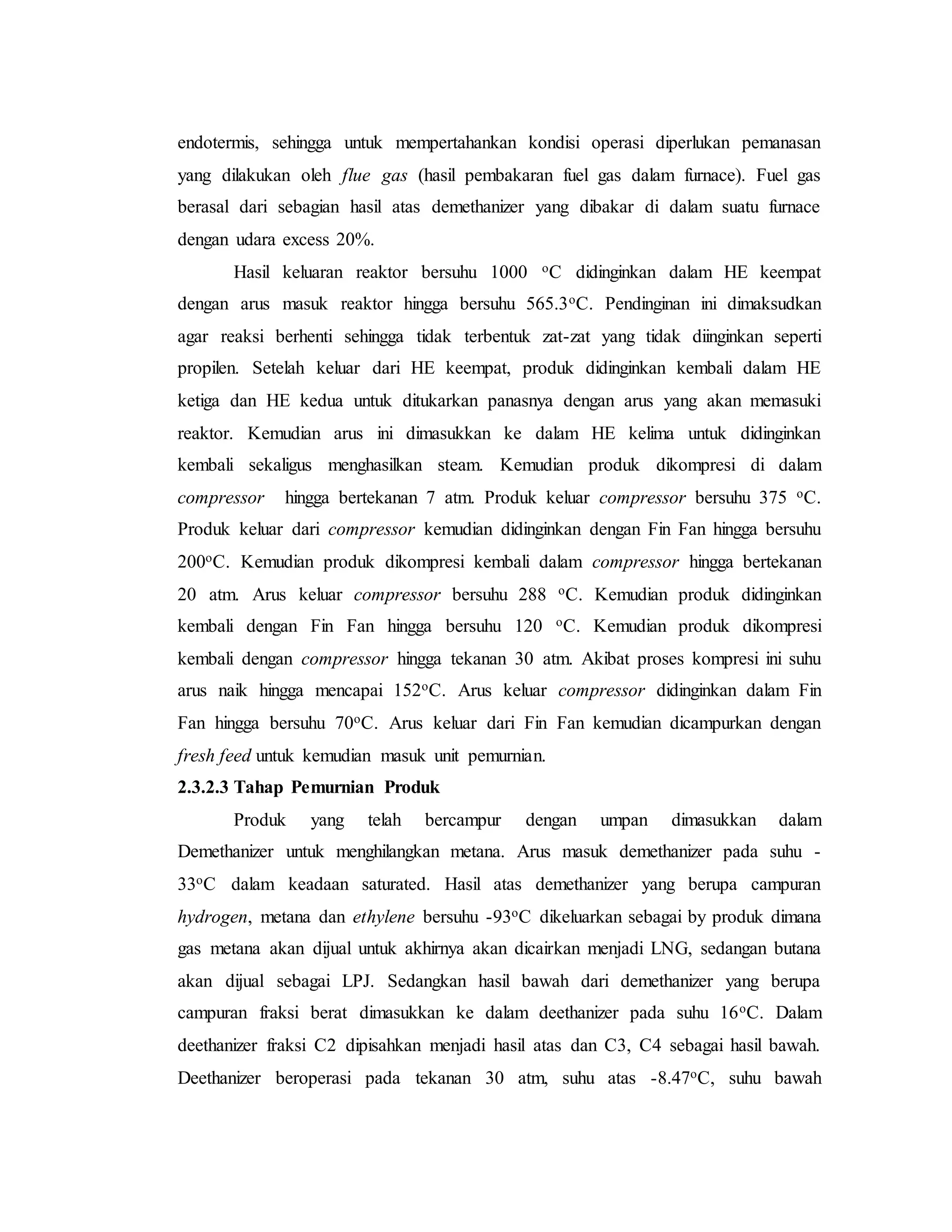 endotermis, sehingga untuk mempertahankan kondisi operasi diperlukan pemanasan
yang dilakukan oleh flue gas (hasil pembakaran fuel gas dalam furnace). Fuel gas
berasal dari sebagian hasil atas demethanizer yang dibakar di dalam suatu furnace
dengan udara excess 20%.
Hasil keluaran reaktor bersuhu 1000 oC didinginkan dalam HE keempat
dengan arus masuk reaktor hingga bersuhu 565.3oC. Pendinginan ini dimaksudkan
agar reaksi berhenti sehingga tidak terbentuk zat-zat yang tidak diinginkan seperti
propilen. Setelah keluar dari HE keempat, produk didinginkan kembali dalam HE
ketiga dan HE kedua untuk ditukarkan panasnya dengan arus yang akan memasuki
reaktor. Kemudian arus ini dimasukkan ke dalam HE kelima untuk didinginkan
kembali sekaligus menghasilkan steam. Kemudian produk dikompresi di dalam
compressor hingga bertekanan 7 atm. Produk keluar compressor bersuhu 375 oC.
Produk keluar dari compressor kemudian didinginkan dengan Fin Fan hingga bersuhu
200oC. Kemudian produk dikompresi kembali dalam compressor hingga bertekanan
20 atm. Arus keluar compressor bersuhu 288 oC. Kemudian produk didinginkan
kembali dengan Fin Fan hingga bersuhu 120 oC. Kemudian produk dikompresi
kembali dengan compressor hingga tekanan 30 atm. Akibat proses kompresi ini suhu
arus naik hingga mencapai 152oC. Arus keluar compressor didinginkan dalam Fin
Fan hingga bersuhu 70oC. Arus keluar dari Fin Fan kemudian dicampurkan dengan
fresh feed untuk kemudian masuk unit pemurnian.
2.3.2.3 Tahap Pemurnian Produk
Produk yang telah bercampur dengan umpan dimasukkan dalam
Demethanizer untuk menghilangkan metana. Arus masuk demethanizer pada suhu -
33oC dalam keadaan saturated. Hasil atas demethanizer yang berupa campuran
hydrogen, metana dan ethylene bersuhu -93oC dikeluarkan sebagai by produk dimana
gas metana akan dijual untuk akhirnya akan dicairkan menjadi LNG, sedangan butana
akan dijual sebagai LPJ. Sedangkan hasil bawah dari demethanizer yang berupa
campuran fraksi berat dimasukkan ke dalam deethanizer pada suhu 16oC. Dalam
deethanizer fraksi C2 dipisahkan menjadi hasil atas dan C3, C4 sebagai hasil bawah.
Deethanizer beroperasi pada tekanan 30 atm, suhu atas -8.47oC, suhu bawah
 