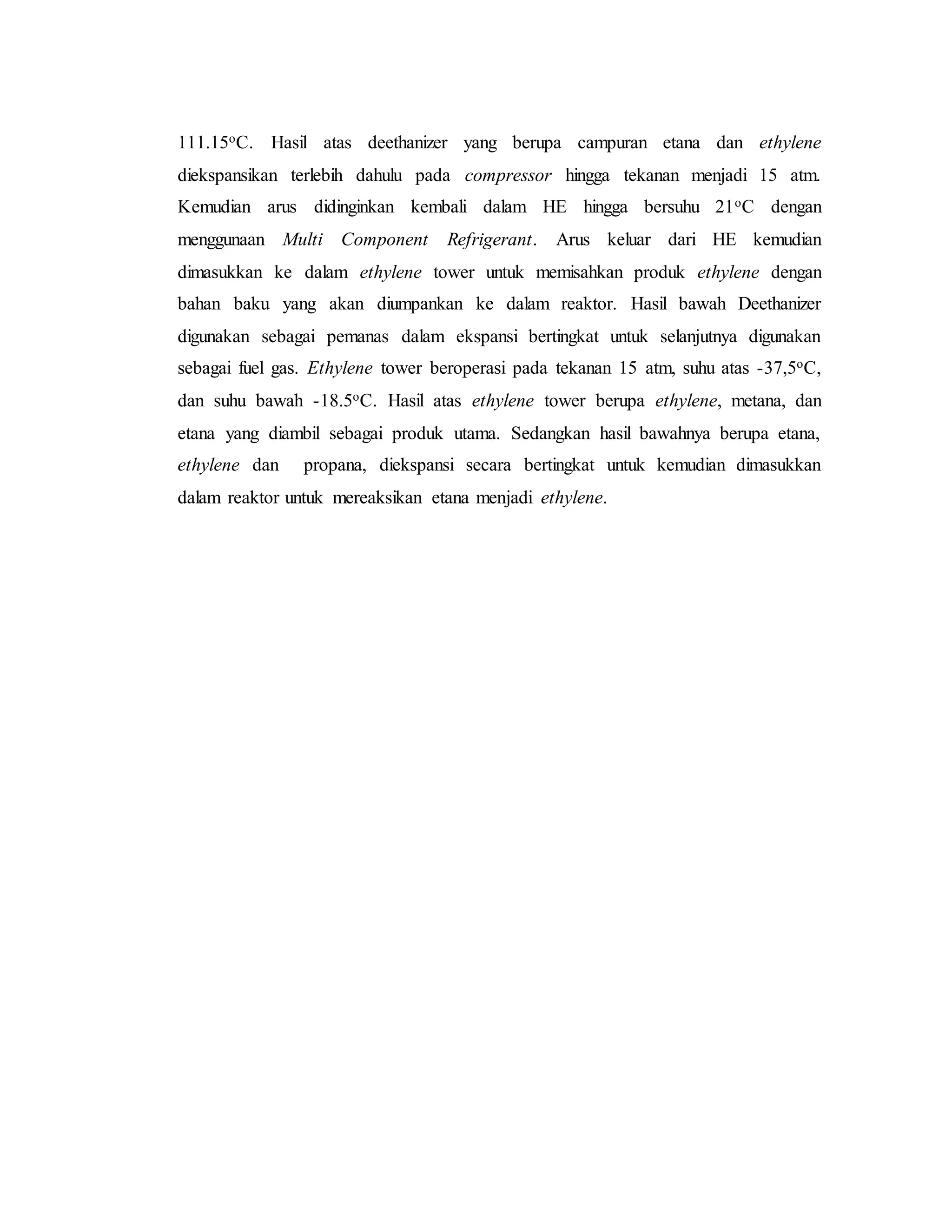 111.15oC. Hasil atas deethanizer yang berupa campuran etana dan ethylene
diekspansikan terlebih dahulu pada compressor hingga tekanan menjadi 15 atm.
Kemudian arus didinginkan kembali dalam HE hingga bersuhu 21oC dengan
menggunaan Multi Component Refrigerant. Arus keluar dari HE kemudian
dimasukkan ke dalam ethylene tower untuk memisahkan produk ethylene dengan
bahan baku yang akan diumpankan ke dalam reaktor. Hasil bawah Deethanizer
digunakan sebagai pemanas dalam ekspansi bertingkat untuk selanjutnya digunakan
sebagai fuel gas. Ethylene tower beroperasi pada tekanan 15 atm, suhu atas -37,5oC,
dan suhu bawah -18.5oC. Hasil atas ethylene tower berupa ethylene, metana, dan
etana yang diambil sebagai produk utama. Sedangkan hasil bawahnya berupa etana,
ethylene dan propana, diekspansi secara bertingkat untuk kemudian dimasukkan
dalam reaktor untuk mereaksikan etana menjadi ethylene.
 