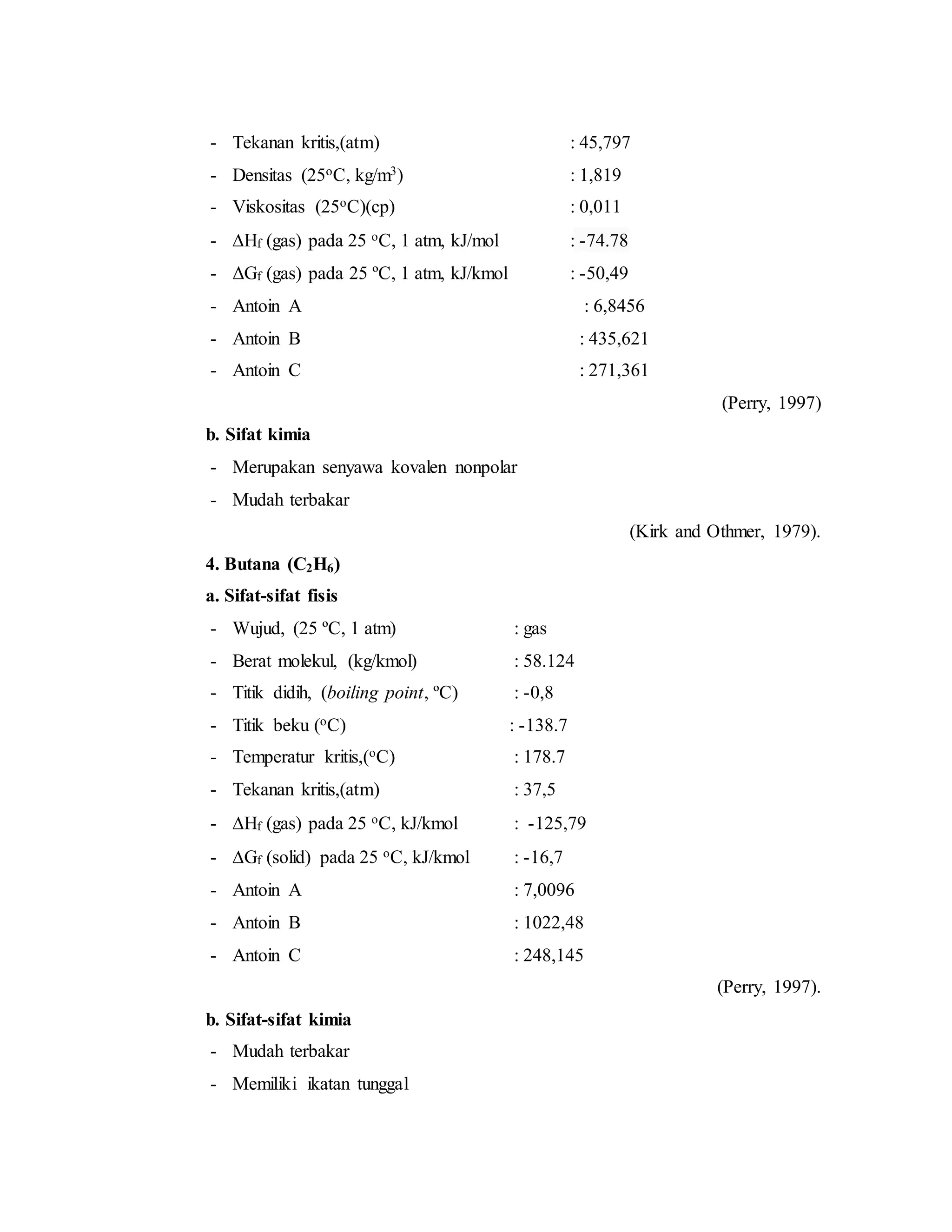 - Tekanan kritis,(atm) : 45,797
- Densitas (25oC, kg/m3) : 1,819
- Viskositas (25oC)(cp) : 0,011
- Hf (gas) pada 25 oC, 1 atm, kJ/mol : -74.78
- ΔGf (gas) pada 25 ºC, 1 atm, kJ/kmol : -50,49
- Antoin A : 6,8456
- Antoin B : 435,621
- Antoin C : 271,361
(Perry, 1997)
b. Sifat kimia
- Merupakan senyawa kovalen nonpolar
- Mudah terbakar
(Kirk and Othmer, 1979).
4. Butana (C2H6)
a. Sifat-sifat fisis
- Wujud, (25 ºC, 1 atm) : gas
- Berat molekul, (kg/kmol) : 58.124
- Titik didih, (boiling point, ºC) : -0,8
- Titik beku (oC) : -138.7
- Temperatur kritis,(oC) : 178.7
- Tekanan kritis,(atm) : 37,5
- Hf (gas) pada 25 oC, kJ/kmol : -125,79
- Gf (solid) pada 25 oC, kJ/kmol : -16,7
- Antoin A : 7,0096
- Antoin B : 1022,48
- Antoin C : 248,145
(Perry, 1997).
b. Sifat-sifat kimia
- Mudah terbakar
- Memiliki ikatan tunggal
 