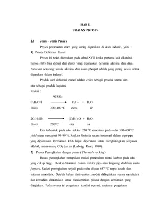 BAB II
URAIAN PROSES
2.1 Jenis – Jenis Proses
Proses pembuatan etilen yang sering digunakan di skala industri, yaitu :
1) Proses Dehidrasi Etanol
Proses ini telah ditemukan pada abad XVII ketika pertama kali diketahui
bahwa etilen bisa dibuat dari etanol yang dipanaskan bersama alumina dan silika.
Pada saat sekarang katalis alumina dan asam phospat adalah yang paling sesuai untuk
digunakan dalam industri.
Produk dari dehidrasi etanol adalah etilen sebagai produk utama dan
eter sebagai pruduk lanjutan.
Reaksi :
Al/SiO2
C2H5OH C2H4 + H2O
Etanol 300-400 oC etena air
2C2H5OH (C2H5)2O + H2O
Etanol 230oC eter air
Eter terbentuk pada suhu sekitar 230 0C sementara pada suhu 300-400 0C
yield etena mencapai 94-99 %. Reaktor bekerja secara isotermal dalam pipa-pipa
yang dipanaskan. Pemurnian lebih lanjut diperlukan untuk menghilangkan senyawa
aldehid, asam-asam, CO2 dan air (Ludwig, Kniel, 1980).
2) Proses Perengkahan dengan panas (Thermal cracking)
Reaksi perengkahan merupakan reaksi pemecahan rantai karbon pada suhu
yang cukup tinggi. Reaksi dilakukan dalam reaktor pipa atau langsung di dalam suatu
furnace. Reaksi perengkahan terjadi pada suhu di atas 637 0C tanpa katalis dan
tekanan atmosferis. Setelah keluar dari reaktor, produk didinginkan secara mendadak
dan kemudian dimurnikan untuk mendapatkan produk dengan kemurnian yang
diinginkan. Pada proses ini pengaturan kondisi operasi, terutama pengaturan
 