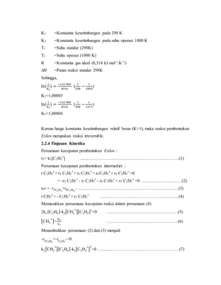 K1 =Konstanta kesetimbangan pada 298 K
K2 =Konstanta kesetimbangan pada suhu operasi 1000 K
T1 =Suhu standar (298K)
T2 =Suhu operasi (1000 K)
R =Konstanta gas ideal (8,314 kJ mol-1.K-1)
∆H =Panas reaksi standar 298K
Sehingga,
ln(
1
𝐾2
) =
−112 ,960
8314
(
1
298
−
1
1000
)
K2=1,00003
ln(
1
𝐾3
) =
−112 ,960
8314
(
1
298
−
1
1273
)
K3=1,00004
Karena harga konstanta kesetimbangan relatif besar (K>1), maka reaksi pembentukan
Etilen merupakan reaksi irreversible.
2.2.4 Tinjauan Kinetika
Persamaan kecepatan pembentukan Etilen :
r3= k3[C2H5
*] ........……………………………………………………...(1)
Persamaan kecepatan pembentukan intermediet :
r C2H5
* = r2 C2H5
* + r3 C2H5
* + r4 C2H5
* + r5 C2H5
* =0
= -r2 C2H5
* - r3 C2H5
* - r4 C2H5
* + r5 C2H5
* =0 ……………………….(2)
rH* = r3C2H4
+r4C2 H6
……......…………………………………………………….(3)
r CH3
* = - C2H5
* + r3 C2H5
* ………………………………………………(4)
Memasukkan persamaan kecepatan reaksi dalam persamaan (4)
2k1[C2H6]-k2[CH3
*
][C2H5]2
=0 …………………..………………………(5)
[CH3
*
]=
2k1
k2
…………………..………………………(6)
Menambahkan persamaan (2) dan (3) menjadi
-r2C2H6
+-rC2H5
* =0
k2[CH3
*
][C2H6]-k5[C2H5
*
]
2
=0 ….........………………..………………………(7)
 