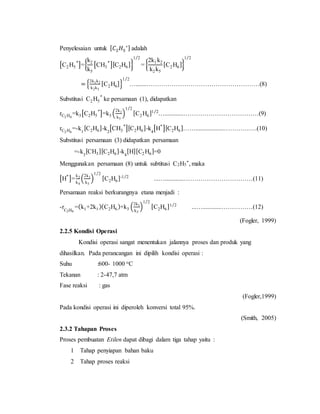 Penyelesaian untuk [ 𝐶2 𝐻5
∗] adalah
[C2H5
*
]={
k2
k5
[CH3
*
][C2H6]}
1 2⁄
= {
2k1k2
k2k5
[C2H6]}
1 2⁄
= {
2k1k2
k2k5
[C2H6]}
1 2⁄
….......………………………………………………(8)
Substitusi C2H5
*
ke persamaan (1), didapatkan
rC2 H4
=k3[C2H5
*
]=k3 (
2k1
k5
)
1 2⁄
[C2H6]1 2⁄
…............………………………………(9)
rC2 H6
=-k1
[C2H6]-k2
[CH3
*
][C2H6]-k4
[H*
][C2H6]……..................…………….(10)
Substitusi persamaan (3) didapatkan persamaan
=-k3
[CH3][C2H6]-k4
[H][C2H6]=0
Menggunakan persamaan (8) untuk subtitusi C2H5
*, maka
[H*
]=
k3
k4
(
2k1
k5
)
1 2⁄
[C2H6]-1 2⁄
...…............……………………………(11)
Persamaan reaksi berkurangnya etana menjadi :
-rC2H6
=(k1+2k1)(C2H6)+k3 (
2k1
k5
)
1 2⁄
[C2H6]1 2⁄
...…............……………(12)
(Fogler, 1999)
2.2.5 Kondisi Operasi
Kondisi operasi sangat menentukan jalannya proses dan produk yang
dihasilkan. Pada perancangan ini dipilih kondisi operasi :
Suhu :600- 1000 oC
Tekanan : 2-47,7 atm
Fase reaksi : gas
(Fogler,1999)
Pada kondisi operasi ini diperoleh konversi total 95%.
(Smith, 2005)
2.3.2 Tahapan Proses
Proses pembuatan Etilen dapat dibagi dalam tiga tahap yaitu :
1 Tahap penyiapan bahan baku
2 Tahap proses reaksi
 