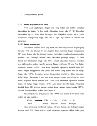 3 Tahap pemurnian produk
2.3.2.1 Tahap penyiapan bahan baku
Fresh feed digabungkan dengan arus yang keluar dari reaktor kemudian
dimasukkan ke dalam Fin Fan untuk didinginkan hingga suhu 37 oC. Kemudian
dimasukkan lagi ke dalam Heat Exchanger dan didinginkan dengan MCR (Multi
Component Refrigerant) hingga suhu -33 oC agar siap dimasukkan didalam unit
pemurnian.
2.3.2.2 Tahap proses reaksi
Hasil bawah ethylene tower yang terdiri dari etana ethylene dan propana yang
bersuhu -18oC dan tekanan 15 atm diuapkan dalam vaporizer dengan menggunakan
MP steam dengan suhu dan tekanan konstan. Uap keluar kemudian dipanaskan dalam
pemanas Heat Exchanger pertama untuk ditukarkan panasnya dengan LPG hasil
bawah dari Deethanizer hingga suhu 37oC. Setelah ditukarkan panasnya kemudian
arus diekspansikan dalam expander pertama hingga bertekanan 10 atm. Arus keluar
ekspander bersuhu 20.06oC. Arus keluar ekspander dipanaskan kembali dalam HE
kedua dengan menggunakan arus panas dari reaktor yang keluar dari HE ketiga
hingga suhu 130oC. Kemudian umpan diekspansikan kembali ke dalam ekspander
kedua hingga bertekanan 1 atm atau sesuai dengan tekanan operasi reaktor. Arus
keluar ekspander kedua bersuhu 44oC. Arus keluar ekspander dipanaskan kembali
dalam HE ketiga hingga bersuhu 125oC. Arus keluar dari HE ketiga dipanaskan
kembali dalam HE keempat dengan produk keluar reaktor hingga bersuhu 725oC.
Arus ini siap dimasukkan reaktor untuk bereaksi.
Reaksi terjadi pada fase gas pada suhu 1000oC dan tekanan 1 atm dalam suatu
reaktor alir pipa multitube.
4C2H6 2CH4 + C2H4 + C4H10 + H2
Etana Metana Ethylene Butana Hidrogen
Etana tercracking membentuk metana, ethylene, butana, dan hydrogen dengan
konversi total 95%. Dalam reaktor terjadi penurunan temperatur akibat reaksi yang
 