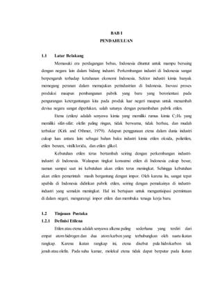 BAB I
PENDAHULUAN
1.1 Latar Belakang
Memasuki era perdagangan bebas, Indonesia dituntut untuk mampu bersaing
dengan negara lain dalam bidang industri. Perkembangan industri di Indonesia sangat
berpengaruh terhadap ketahanan ekonomi Indonesia. Sektor industri kimia banyak
memegang peranan dalam memajukan perindustrian di Indonesia. Inovasi proses
produksi maupun pembangunan pabrik yang baru yang berorientasi pada
pengurangan ketergantungan kita pada produk luar negeri maupun untuk menambah
devisa negara sangat diperlukan, salah satunya dengan penambahan pabrik etilen.
Etena (etilen) adalah senyawa kimia yang memiliki rumus kimia C2H4 yang
memiliki sifat-sifat: olefin paling ringan, tidak berwarna, tidak berbau, dan mudah
terbakar (Kirk and Othmer, 1979). Adapun penggunaan etena dalam dunia industri
cukup luas antara lain: sebagai bahan baku industri kimia etilen oksida, polietilen,
etilen benzen, vinilklorida, dan etilen glikol.
Kebutuhan etilen terus bertambah seiring dengan perkembangan industri-
industri di Indonesia. Walaupun tingkat konsumsi etilen di Indonesia cukup besar,
namun sampai saat ini kebutuhan akan etilen terus meningkat. Sehingga kebutuhan
akan etilen pemerintah masih bergantung dengan impor. Oleh karena itu, sangat tepat
apabila di Indonesia didirikan pabrik etilen, seiring dengan pemakainya di industri-
industri yang semakin meningkat. Hal ini bertujuan untuk mengantisipasi permintaan
di dalam negeri, mengurangi impor etilen dan membuka tenaga kerja baru.
1.2 Tinjauan Pustaka
1.2.1 Definisi Etilena
Etilen atau etena adalah senyawa alkena paling sederhana yang terdiri dari
empat atom hidrogen dan dua atom karbon yang terhubungkan oleh suatu ikatan
rangkap. Karena ikatan rangkap ini, etena disebut pula hidrokarbon tak
jenuh atau olefin. Pada suhu kamar, molekul etena tidak dapat berputar pada ikatan
 