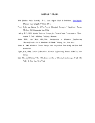 DAFTAR PUSTAKA
BPS (Badan Pusat Statistik). 2015. Data Impor Etilen di Indonesia. www.bps.id.
Diakses pada tanggal 29 Maret 2016.
Perry, R.H., and Green, D., 1997, Perry’s Chemical Engineers’ Handbook, 7th ed.,
McGraw Hill Companies Inc., USA.
Ludwig, E.E., 1965, Applied Process Design for Chemical and Petrochemical Plants,
volume 3, Gulf Publishing Company, Houston.
Smith, J.M., Van Ness, H.C.,2001, Introduction to Chemical Engineering
Thermodynamics, 6th ed, McGraw-Hill Book Company, Inc., New York.
Smith, R., 2005, Chemical Process Design and Integration, John Wiley and Sons Ltd,
Chichester.
Fogler, S.H., 1999, Element of Chemical Reaction Engineering, Prentice Hall PTR, New
Jersey.
Kirk, R.E., and Othmer, V.R., 1950, Encyclopedia of Chemical Technology, 4th
ed, John
Wiley & Sons Inc., New York
 